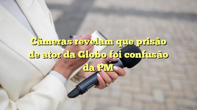 Câmeras revelam que prisão de ator da Globo foi confusão da PM
