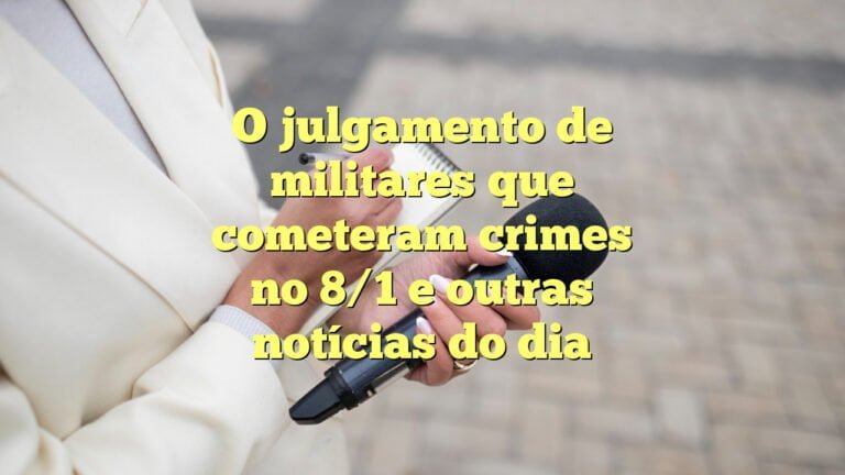 O julgamento de militares que cometeram crimes no 8/1 e outras notícias do dia