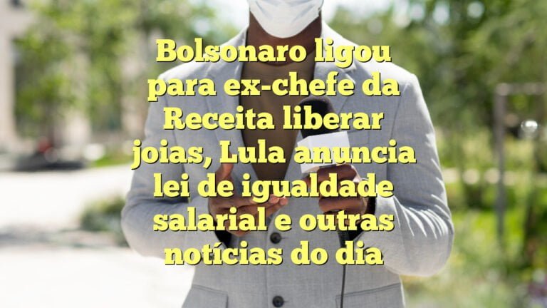 Bolsonaro ligou para ex-chefe da Receita liberar joias, Lula anuncia lei de igualdade salarial e outras notícias do dia