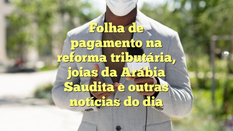 Folha de pagamento na reforma tributária, joias da Arábia Saudita e outras notícias do dia