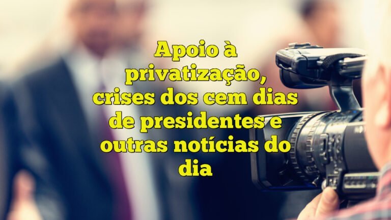 Apoio à privatização, crises dos cem dias de presidentes e outras notícias do dia