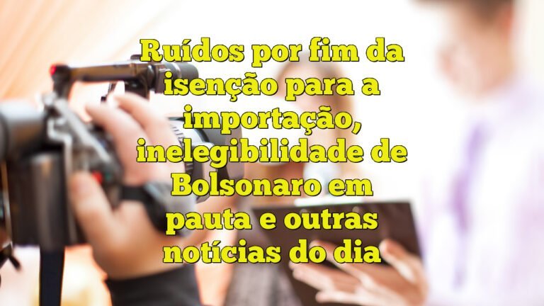 Ruídos por fim da isenção para a importação, inelegibilidade de Bolsonaro em pauta e outras notícias do dia