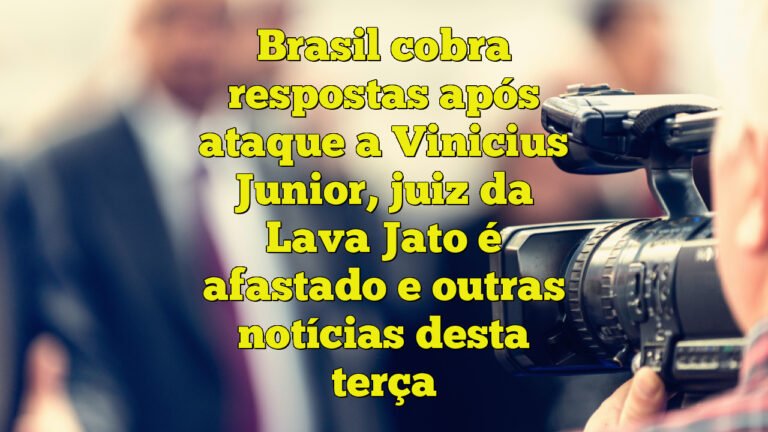 Brasil cobra respostas após ataque a Vinicius Junior, juiz da Lava Jato é afastado e outras notícias desta terça