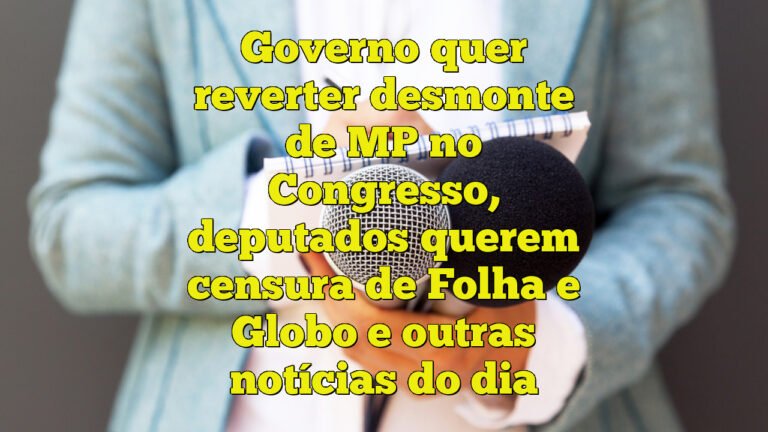 Governo quer reverter desmonte de MP no Congresso, deputados querem censura de Folha e Globo e outras notícias do dia