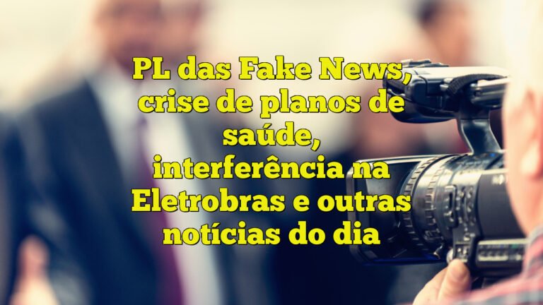 PL das Fake News, crise de planos de saúde, interferência na Eletrobras e outras notícias do dia