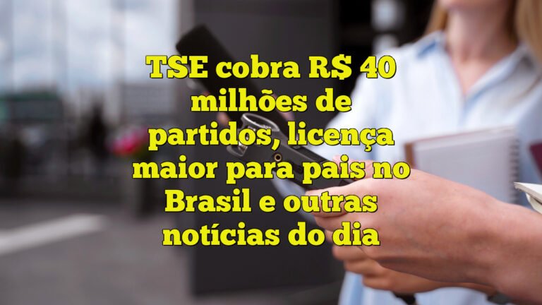 TSE cobra R$ 40 milhões de partidos, licença maior para pais no Brasil e outras notícias do dia