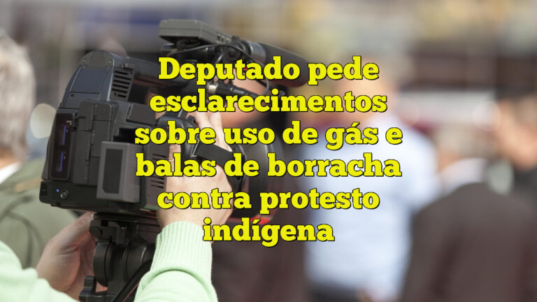 Deputado pede esclarecimentos sobre uso de gás e balas de borracha contra protesto indígena