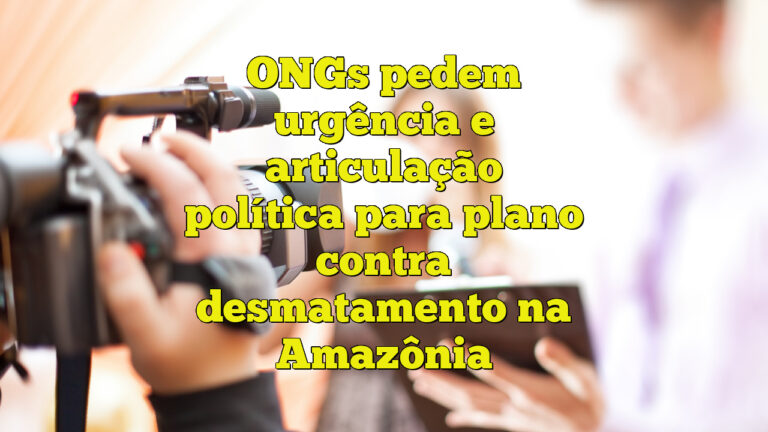 ONGs pedem urgência e articulação política para plano contra desmatamento na Amazônia