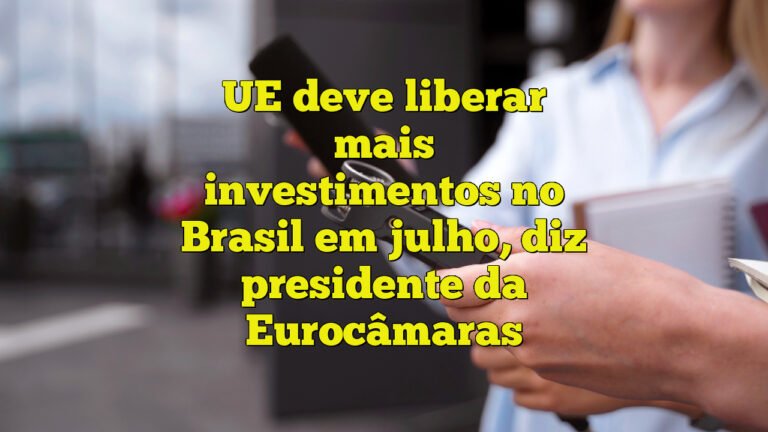 UE deve liberar mais investimentos no Brasil em julho, diz presidente da Eurocâmaras